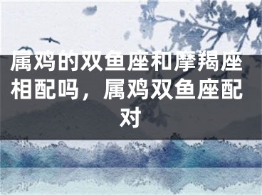 属鸡的双鱼座和摩羯座相配吗，属鸡双鱼座配对