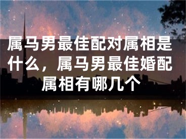 属马男最佳配对属相是什么，属马男最佳婚配属相有哪几个