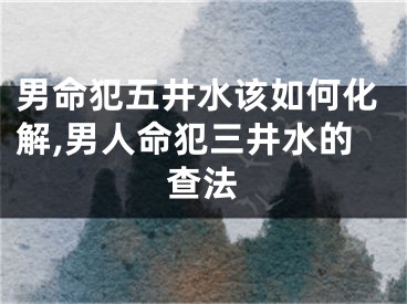男命犯五井水该如何化解,男人命犯三井水的查法