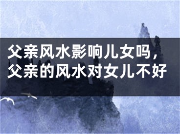 父亲风水影响儿女吗，父亲的风水对女儿不好