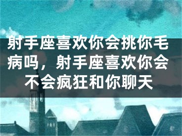 射手座喜欢你会挑你毛病吗，射手座喜欢你会不会疯狂和你聊天