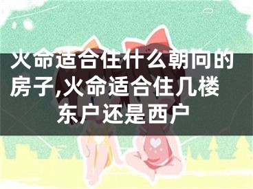 火命适合住什么朝向的房子,火命适合住几楼东户还是西户