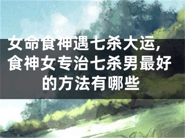 女命食神遇七杀大运,食神女专治七杀男最好的方法有哪些