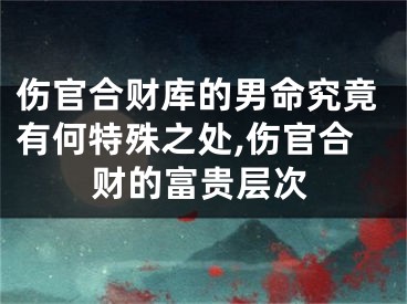 伤官合财库的男命究竟有何特殊之处,伤官合财的富贵层次