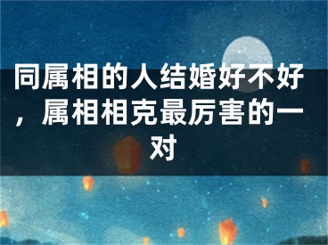 同属相的人结婚好不好,属相相克最厉害的一对