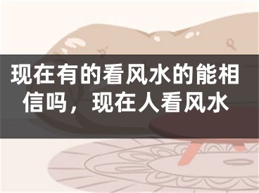 现在有的看风水的能相信吗，现在人看风水