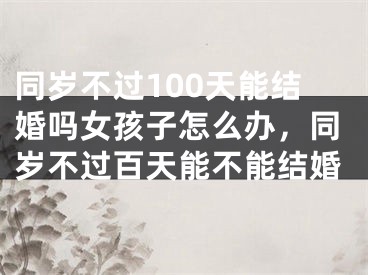 同岁不过100天能结婚吗女孩子怎么办，同岁不过百天能不能结婚