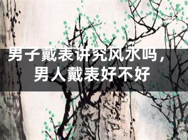 男子戴表讲究风水吗，男人戴表好不好