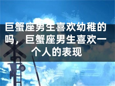 巨蟹座男生喜欢幼稚的吗，巨蟹座男生喜欢一个人的表现
