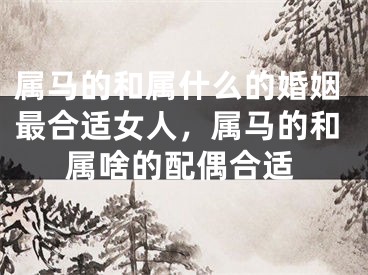 属马的和属什么的婚姻最合适女人，属马的和属啥的配偶合适