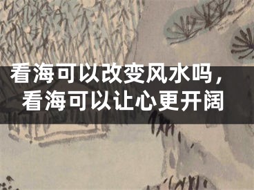 看海可以改变风水吗，看海可以让心更开阔