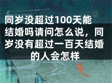 同岁没超过100天能结婚吗请问怎么说，同岁没有超过一百天结婚的人会怎样