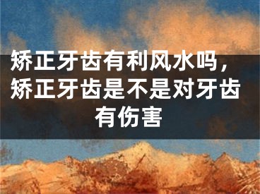 矫正牙齿有利风水吗，矫正牙齿是不是对牙齿有伤害