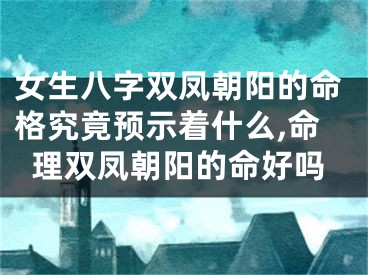 女生八字双凤朝阳的命格究竟预示着什么,命理双凤朝阳的命好吗