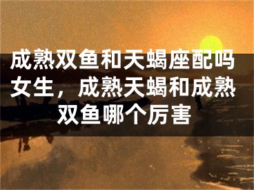 成熟双鱼和天蝎座配吗女生，成熟天蝎和成熟双鱼哪个厉害
