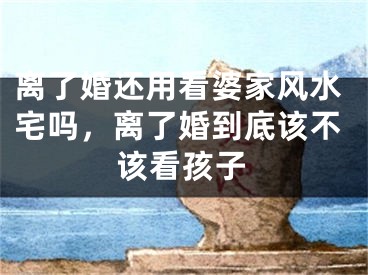 离了婚还用看婆家风水宅吗，离了婚到底该不该看孩子
