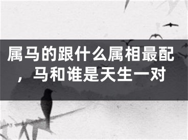 属马的跟什么属相最配,马和谁是天生一对