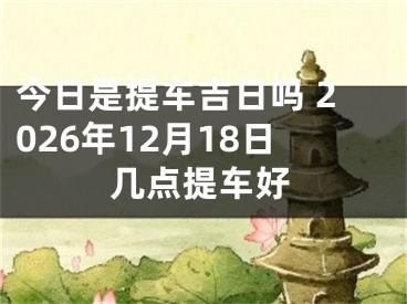 今日是提车吉日吗 2026年12月18日几点提车好