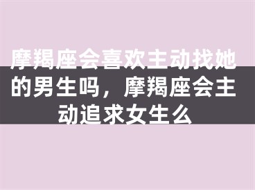 摩羯座会喜欢主动找她的男生吗，摩羯座会主动追求女生么
