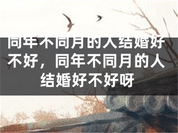 同年不同月的人结婚好不好，同年不同月的人结婚好不好呀