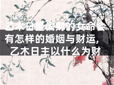 乙木日坐偏财的女命会有怎样的婚姻与财运,乙木日主以什么为财