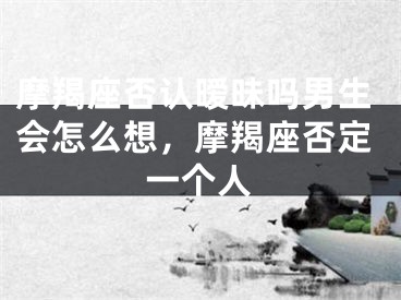 摩羯座否认暧昧吗男生会怎么想，摩羯座否定一个人