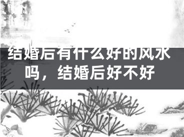 结婚后有什么好的风水吗，结婚后好不好