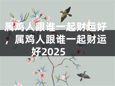 属鸡人跟谁一起财运好，属鸡人跟谁一起财运好2025