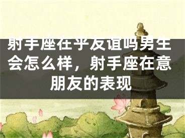 射手座在乎友谊吗男生会怎么样，射手座在意朋友的表现