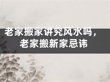 老家搬家讲究风水吗，老家搬新家忌讳