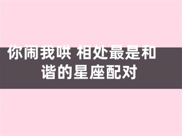你闹我哄 相处最是和谐的星座配对