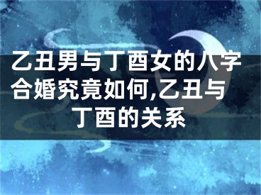 乙丑男与丁酉女的八字合婚究竟如何,乙丑与丁酉的关系