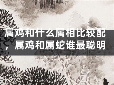 属鸡和什么属相比较配，属鸡和属蛇谁最聪明