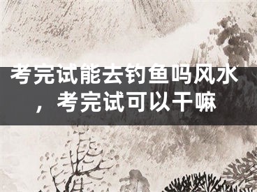 考完试能去钓鱼吗风水，考完试可以干嘛