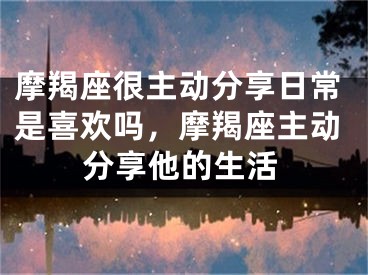 摩羯座很主动分享日常是喜欢吗，摩羯座主动分享他的生活