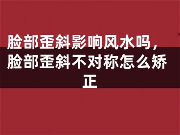 脸部歪斜影响风水吗，脸部歪斜不对称怎么矫正
