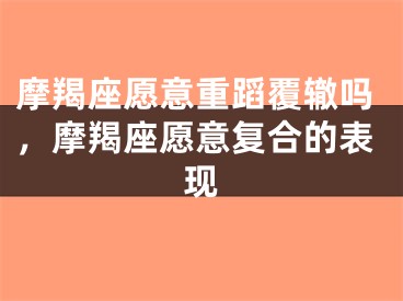 摩羯座愿意重蹈覆辙吗,摩羯座愿意复合的表现