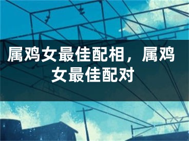 属鸡女最佳配相，属鸡女最佳配对