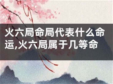 火六局命局代表什么命运,火六局属于几等命