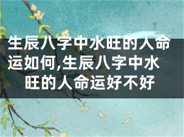 生辰八字中水旺的人命运如何,生辰八字中水旺的人命运好不好