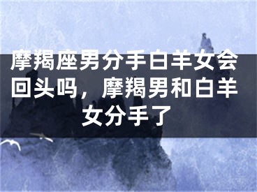 摩羯座男分手白羊女会回头吗，摩羯男和白羊女分手了