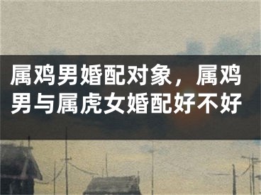 属鸡男婚配对象，属鸡男与属虎女婚配好不好