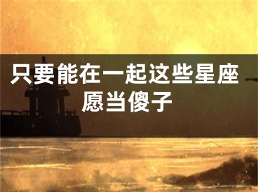 只要能在一起这些星座愿当傻子