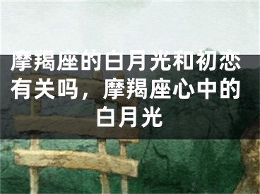 摩羯座的白月光和初恋有关吗，摩羯座心中的白月光