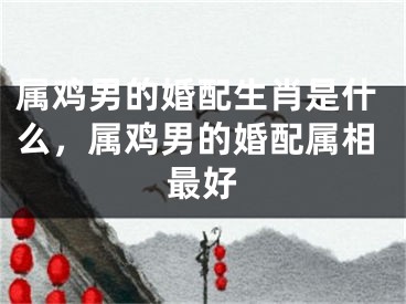 属鸡男的婚配生肖是什么，属鸡男的婚配属相最好