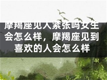摩羯座见人紧张吗女生会怎么样,摩羯座见到喜欢的人会怎么样