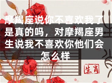 摩羯座说你不喜欢我了是真的吗，对摩羯座男生说我不喜欢你他们会怎么样