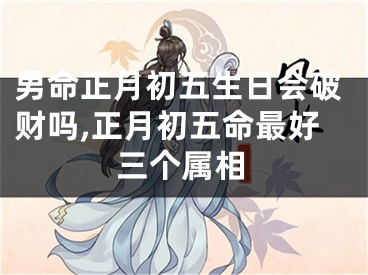 男命正月初五生日会破财吗,正月初五命最好三个属相