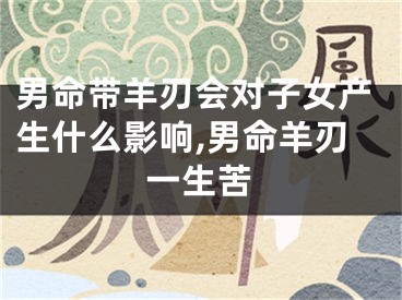 男命带羊刃会对子女产生什么影响,男命羊刃一生苦