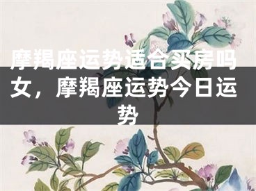摩羯座运势适合买房吗女,摩羯座运势今日运势